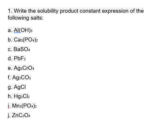 1. Write the solubility product constant expression of the
following salts:
а. Al(ОН)з
b. Са:(РО:)2
c. BaSO4
d. PBF2
e. Ag2CrO4
f. Ag2CO3
g. AgCI
h. Hg2Cl2
į. Mn3(PO4)2
j. ZnC204
