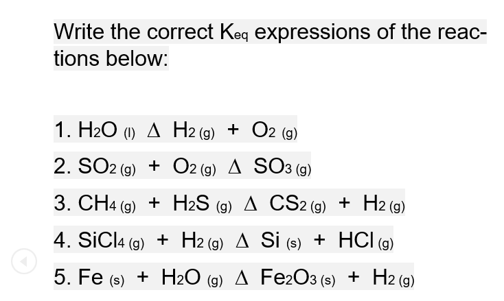 Write the correct Keq expressions of the reac-
tions below:
1. H2O (1) A H2 (g) + O2 (g)
2. SO2 (9) + O2 (g) A SO3 (g)
3. CH4 (g) + H2S (g) A CS2 (9) + H2 (g)
4. SİCI4 (9) + H2 (9) A Si (s) + HCl (9)
5. Fe (s) + H20 (9) A Fe2O3 (s) + H2 (g)
