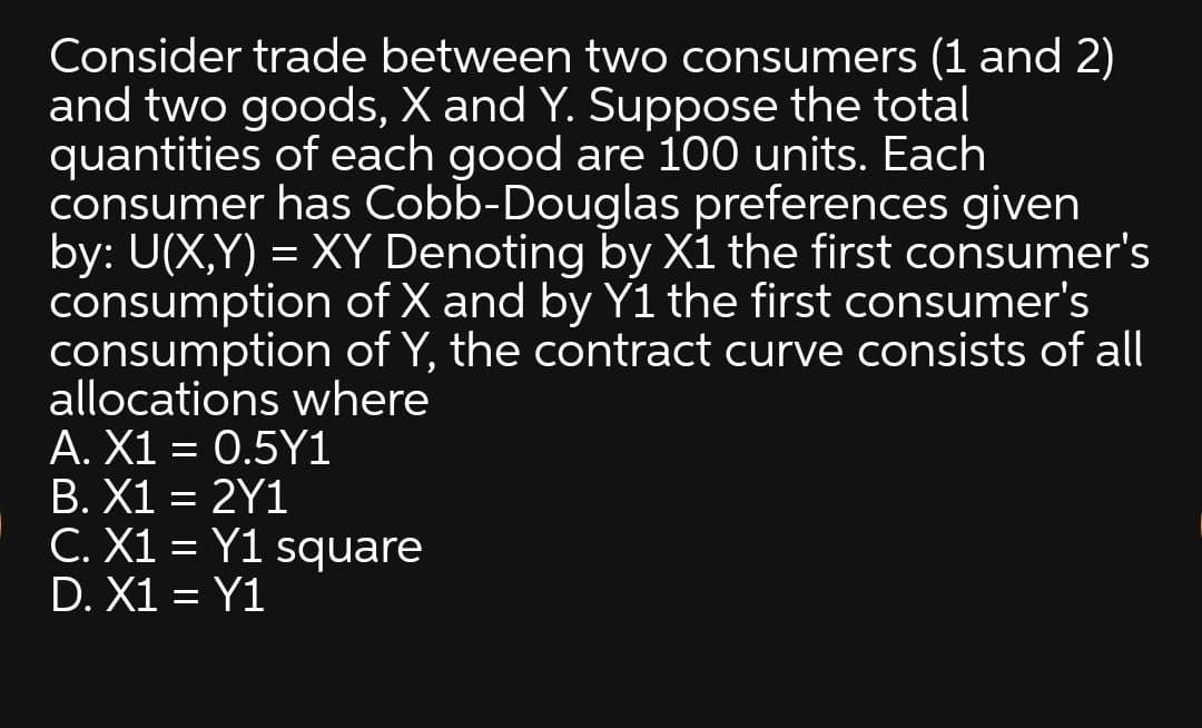 Consider trade between two consumers (1 and 2)
and two goods, X and Y. Suppose the total
quantities of each good are 100 units. Each
consumer has Cobb-Douglas preferences given
by: U(X,Y) = XY Denoting by X1 the first consumer's
consumption of X and by Y1 the first consumer's
consumption of Y, the contract curve consists of all
allocations where
A. X1 = 0.5Y1
B. X1 = 2Y1
C. X1 = Y1 square
D. X1 = Y1
