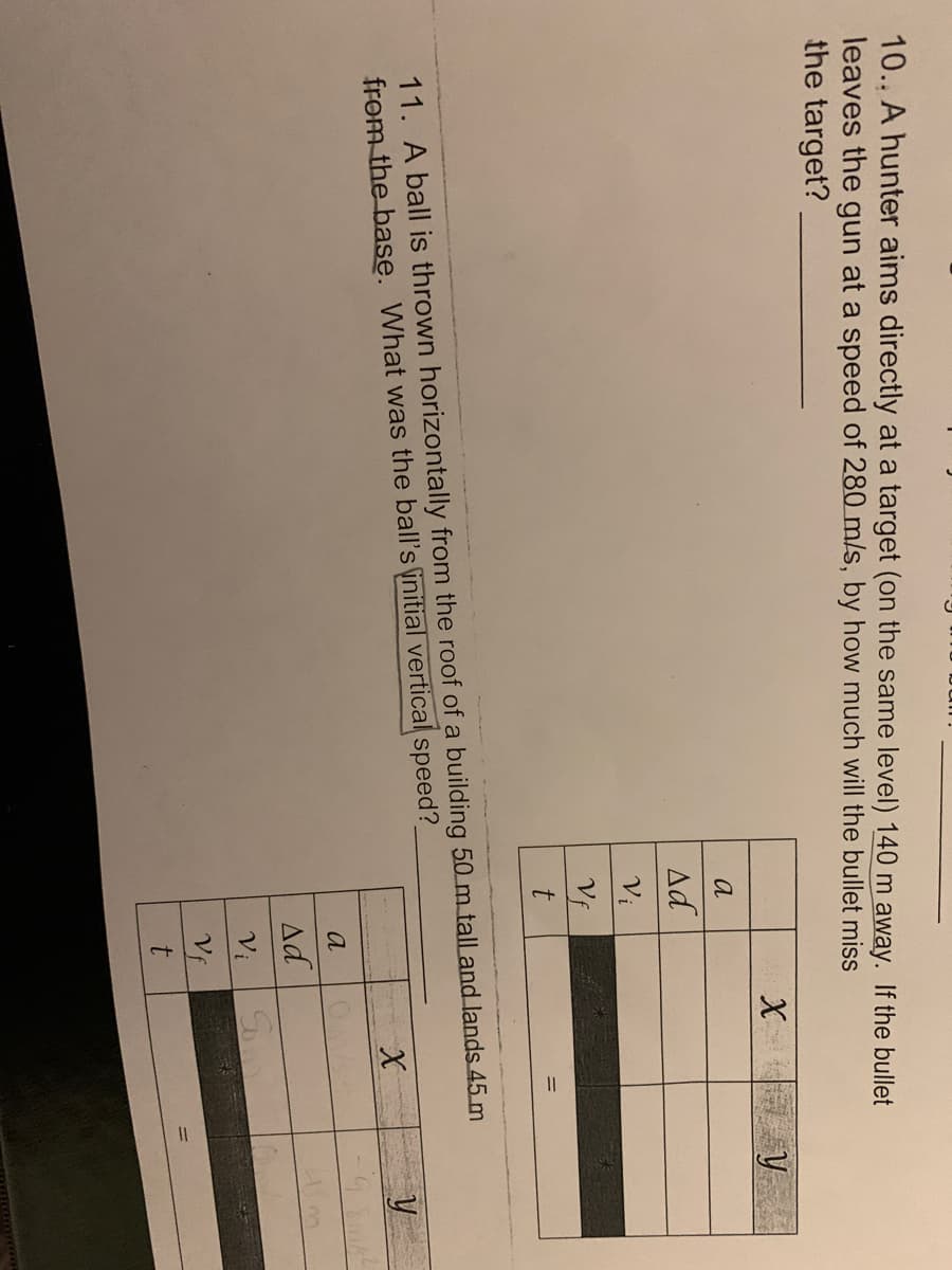 10.. A hunter aims directly at a target (on the same level) 140 m away. If the bullet
leaves the gun at a speed of 280 m/s, by how much will the bullet miss
the target?
X
a
Ad
Vị
Vf
11. A ball is thrown horizontally from the roof of a building 50 m tall and lands 45 m
from the base. What was the ball's initial vertical speed?
y
a
Ad
Vi
