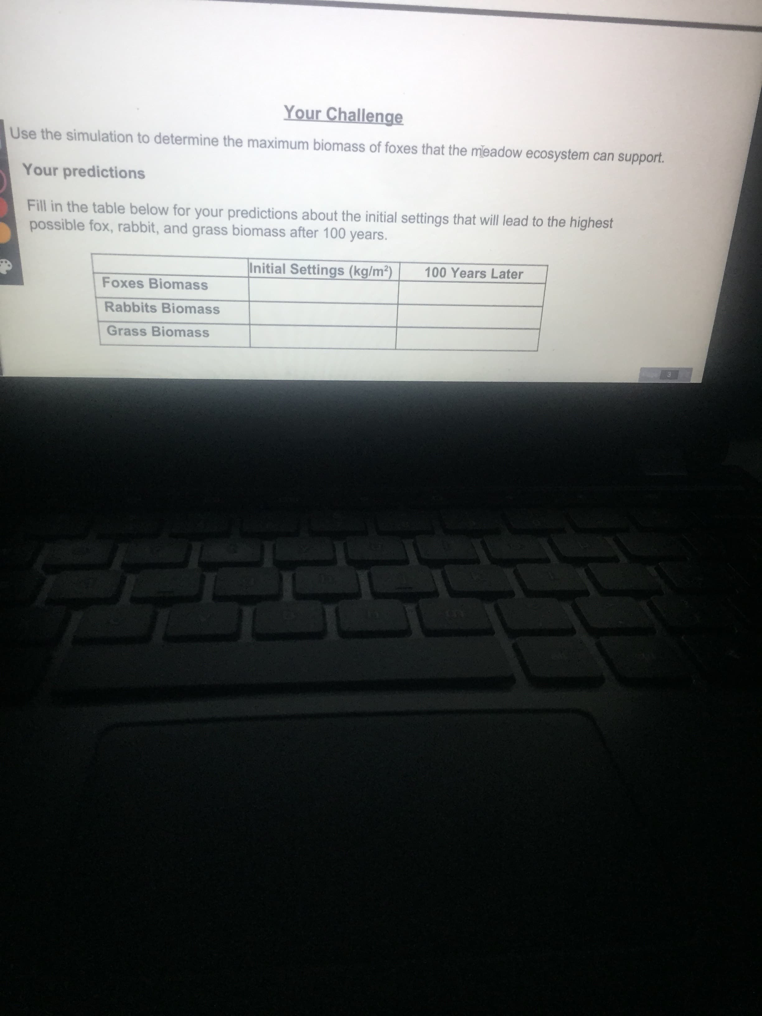 Use the simulation to determine the maximum biomass of foxes that the meadow ecosystem can support.
Your predictions
Fill in the table below for your predictions about the initial settings that will lead to the highest
possible fox, rabbit, and grass biomass after 100 years.
Initial Settings (kg/m²)
100 Years Later
Foxes Biomass
Rabbits Biomass
Grass Biomass

