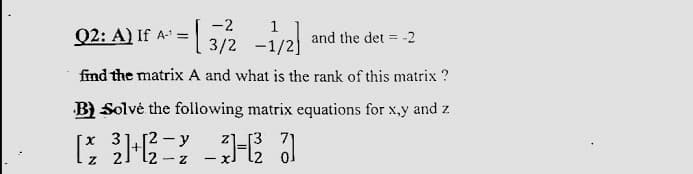 -2
Q2: A) If A' =
and the det = -2
-1/2]
find the matrix A and what is the rank of this matrix ?
B) Solvė the following matrix equations for x,y and z
x 3
- y
[3 71
- XJ
