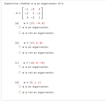 Determine whether x is an eigenvector of A.
-1 -9
O -2
3 -3
9
A =
-2
x = (10, -4, 6)
x is an eigenvector.
(a)
x is not an eigenvector.
(b) x = (10, 0, 6)
x is an eigenvector.
Ox is not an eigenvector.
(c)
x = (18, 4, -6)
x is an eigenvector.
x is not an eigenvector.
(d) x = (0, 1, 1)
x is an eigenvector.
x is not an eigenvector.
