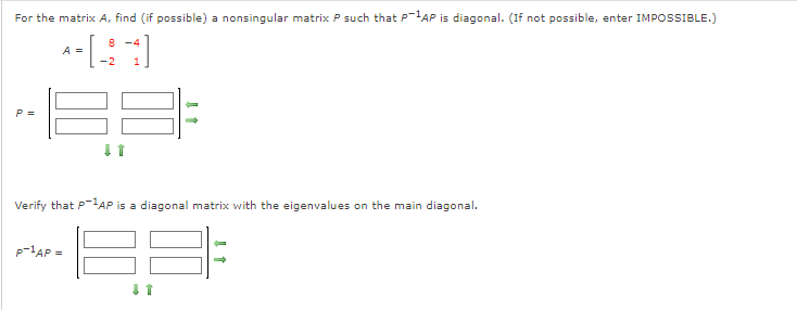 For the matrix A, find (if possible) a nonsingular matrix P such that P-1AP is diagonal. (If not possible, enter IMPOSSIBLE.)
8 -4
A =
-2
P =
Verify that P-AP is a diagonal matrix with the eigenvalues on the main diagonal.
P-lAP =
