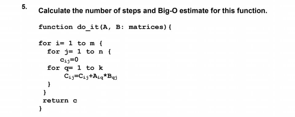 5.
Calculate the number of steps and Big-O estimate for this function.
function do_it(A, B: matrices) {
for i= 1 to m {
for j= 1 to n {
Cij=0
for q= 1 to k
Cij=Cij+Aiq*Bqj
}
return c
