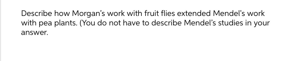 Describe how Morgan's work with fruit flies extended Mendel's work
with pea plants. (You do not have to describe Mendel's studies in your
answer.