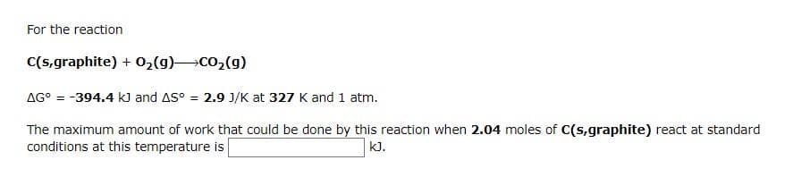 For the reaction
C(s,graphite) + 02(g)CO2(g)
AG° = -394.4 k] and AS° = 2.9 J/K at 327 K and 1 atm.
The maximum amount of work that could be done by this reaction when 2.04 moles of C(s,graphite) react at standard
conditions at this temperature is
kJ.
