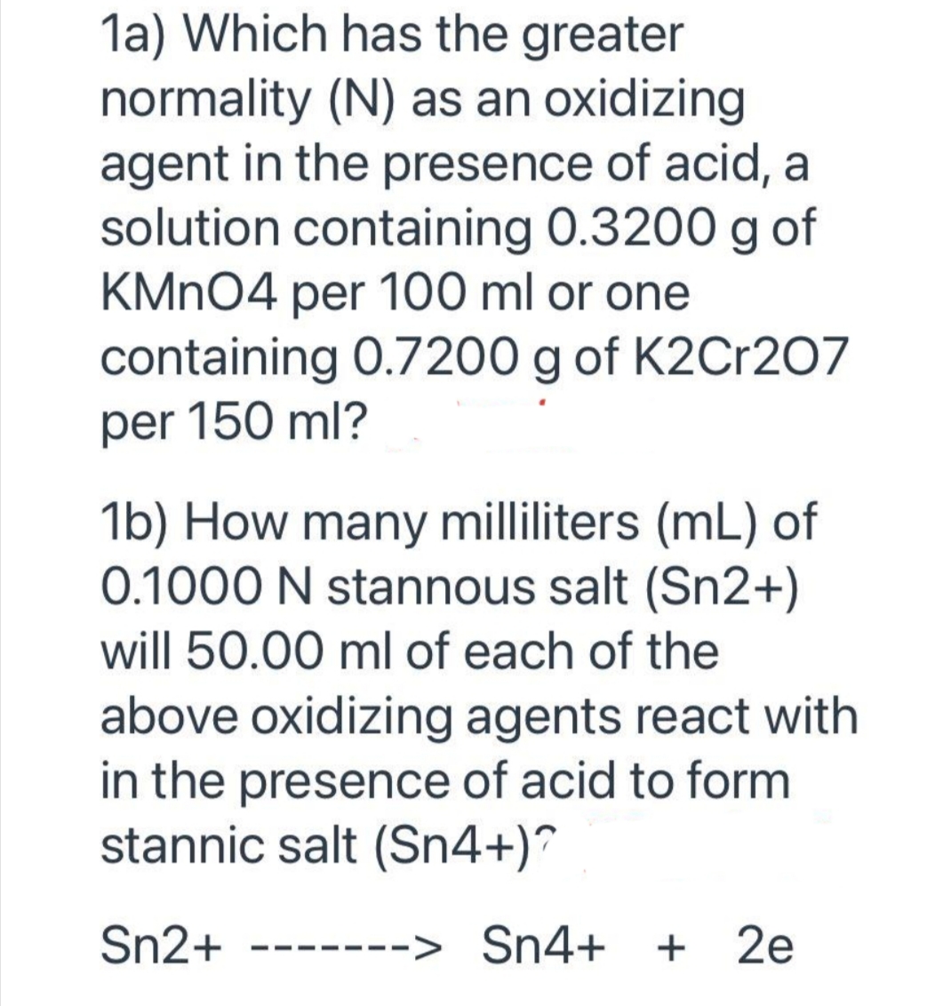 1a) Which has the greater
normality (N) as an oxidizing
agent in the presence of acid, a
solution containing 0.3200 g of
KMnO4 per 100 ml or one
containing 0.7200 g of K2Cr207
per 150 ml?
1b) How many milliliters (mL) of
0.1000 N stannous salt (Sn2+)
will 50.00 ml of each of the
above oxidizing agents react with
in the presence of acid to form
stannic salt (Sn4+)?
Sn2+ -------> Sn4+ + 2e