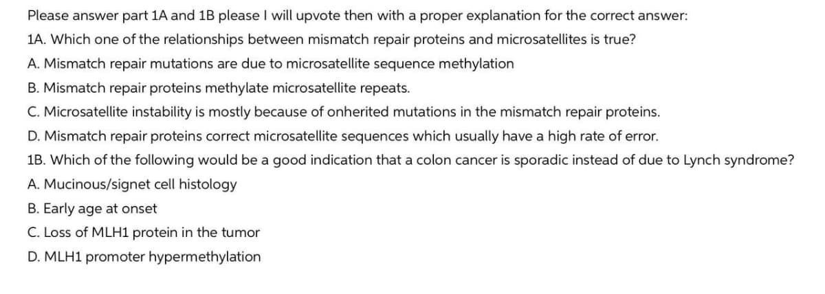 Please answer part 1A and 1B please I will upvote then with a proper explanation for the correct answer:
1A. Which one of the relationships between mismatch repair proteins and microsatellites is true?
A. Mismatch repair mutations are due to microsatellite sequence methylation
B. Mismatch repair proteins methylate microsatellite repeats.
C. Microsatellite instability is mostly because of onherited mutations in the mismatch repair proteins.
D. Mismatch repair proteins correct microsatellite sequences which usually have a high rate of error.
1B. Which of the following would be a good indication that a colon cancer is sporadic instead of due to Lynch syndrome?
A. Mucinous/signet cell histology
B. Early age at onset
C. Loss of MLH1 protein in the tumor
D. MLH1 promoter hypermethylation