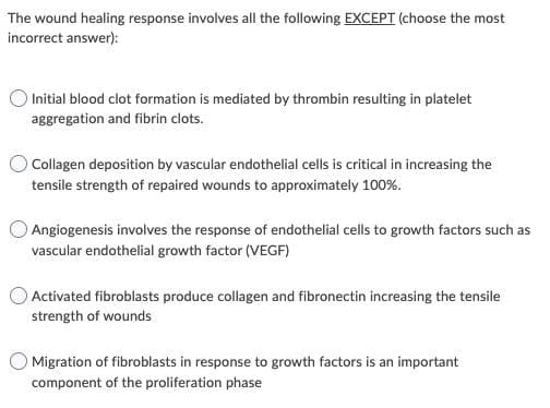The wound healing response involves all the following EXCEPT (choose the most
incorrect answer):
Initial blood clot formation is mediated by thrombin resulting in platelet
aggregation and fibrin clots.
Collagen deposition by vascular endothelial cells is critical in increasing the
tensile strength of repaired wounds to approximately 100%.
Angiogenesis involves the response of endothelial cells to growth factors such as
vascular endothelial growth factor (VEGF)
Activated fibroblasts produce collagen and fibronectin increasing the tensile
strength of wounds
Migration of fibroblasts in response to growth factors is an important
component of the proliferation phase