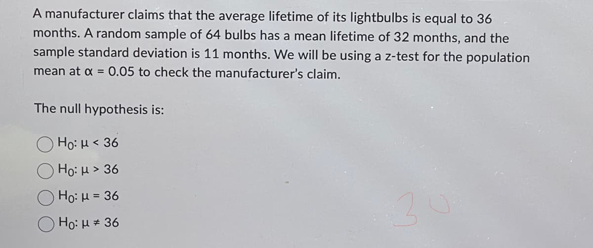 A manufacturer claims that the average lifetime of its lightbulbs is equal to 36
months. A random sample of 64 bulbs has a mean lifetime of 32 months, and the
sample standard deviation is 11 months. We will be using a z-test for the population
mean at x = 0.05 to check the manufacturer's claim.
The null hypothesis is:
Ho: μ< 36
Ho: μ > 36
Ho: μ = 36
Ho: μ * 36