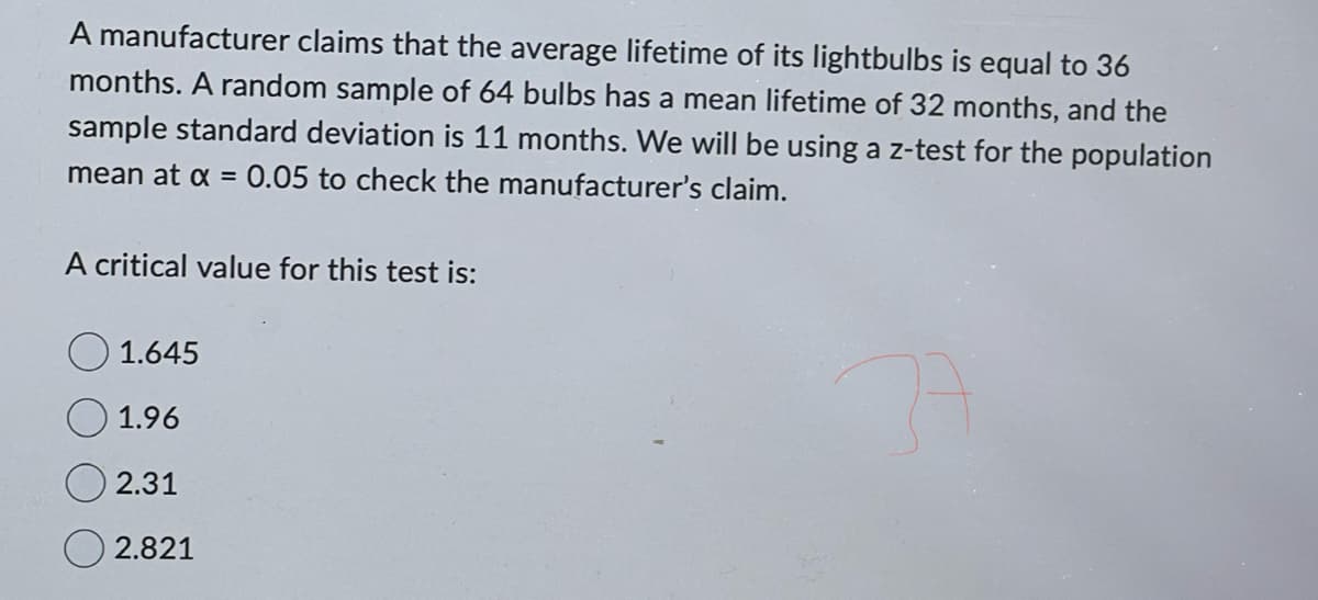 A manufacturer claims that the average lifetime of its lightbulbs is equal to 36
months. A random sample of 64 bulbs has a mean lifetime of 32 months, and the
sample standard deviation is 11 months. We will be using a z-test for the population
mean at x = 0.05 to check the manufacturer's claim.
A critical value for this test is:
1.645
1.96
2.31
2.821