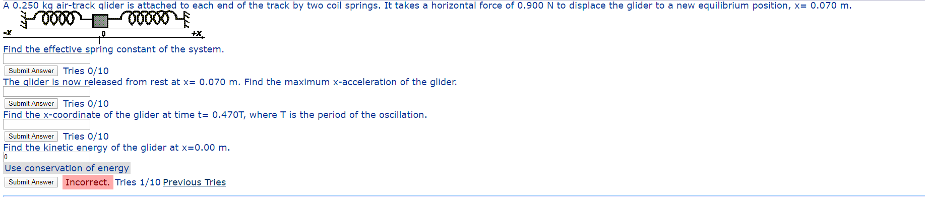 A 0.250 kg air-track glider is attached to each end of the track by two coil springs. It takes a horizontal force of 0.900 N to displace the glider to a new equilibrium position, x= 0.070 m.
+X
Find the effective spring constant of the system.
Submit Answer Tries 0/10
The glider is now released from rest at x= 0.070 m. Find the maximum x-acceleration of the glider.
Submit Answer Tries 0/10
Find the x-coordinate of the glider at time t= 0.470T, where T is the period of the oscillation.
Submit Answer Tries 0/10
Find the kinetic energy of the glider at x=0.00 m.
Use conservation of energy
Submit Answer
Incorrect. Tries 1/10 Previous Tries
