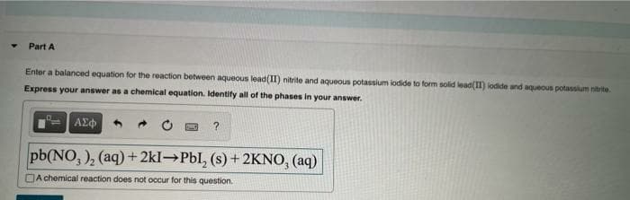Part A
Enter a balanced equation for the reaction between aqueous lead(II) nitrite and aqueous potassium lodide to form solid lead(II) lodide and aqueous potassium nitrite.
Express your answer as a chemical equation. Identify all of the phases in your answer.
AEd
pb(NO, ), (aq) + 2kI→Pbl, (s) + 2KNO, (aq)
DA chemical reaction does not occur for this question.
