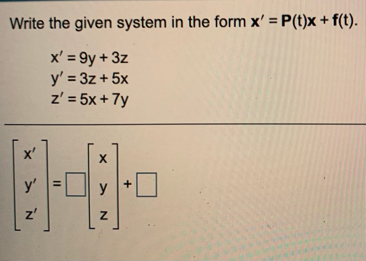 Write the given system in the form x' = P(t)x + f(t).
%3D
x' = 9y + 3z
y' = 3z + 5x
z' = 5x + 7y
%3D
x'
y'
%3D
y
z'
