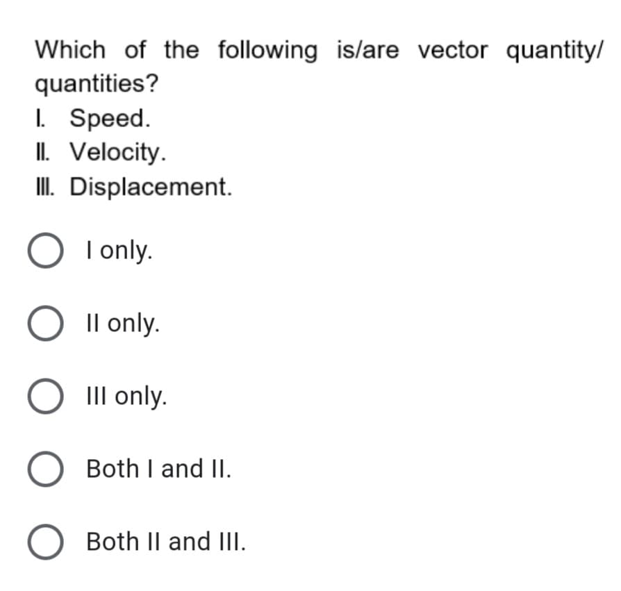 Which of the following is/are vector quantity/
quantities?
I. Speed.
II. Velocity.
I. Displacement.
O I only.
O Il only.
O III only.
O Both I and II.
Both II and III.
