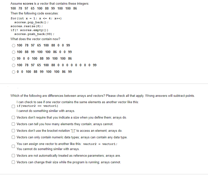 Assume scores is a vector that contains these integers:
100 78 97 65 100 88 99 100 100 86
Then the following code executes:
for (int x = 1; x <= 4; x++)
scores.pop back () ;
scores.resize (8) ;
if(! scores.empty ())
scores.push back (99) ;
What does the vector contain now?
100 78 97 65 100 88 0 0 99
100 88 99 100 100 86 0 0 99
99 0 0 100 88 99 100 100 86
100 78 97 65 100 88 0 0 0 0 0 0 0 0 99
O 0 0 100 88 99 100 100 86 99
Which of the following are differences between arrays and vectors? Please check all that apply. Wrong answers will subtract points.
I can check to see if one vector contains the same elements as another vector like this:
O if (vector2 == vector1)
I cannot do something similar with arrays.
Vectors don't require that you indicate a size when you define them; arrays do.
| Vectors can tell you how many elements they contain; arrays cannot.
Vectors don't use the bracket notation "[ ]" to access an element; arrays do.
Vectors can only contain numeric data types; arrays can contain any data type.
You can assign one vector to another like this: vector2 = vector1;
You cannot do something similar with arrays.
Vectors are not automatically treated as reference parameters; arrays are.
O Vectors can change their size while the program is running; arrays cannot.
