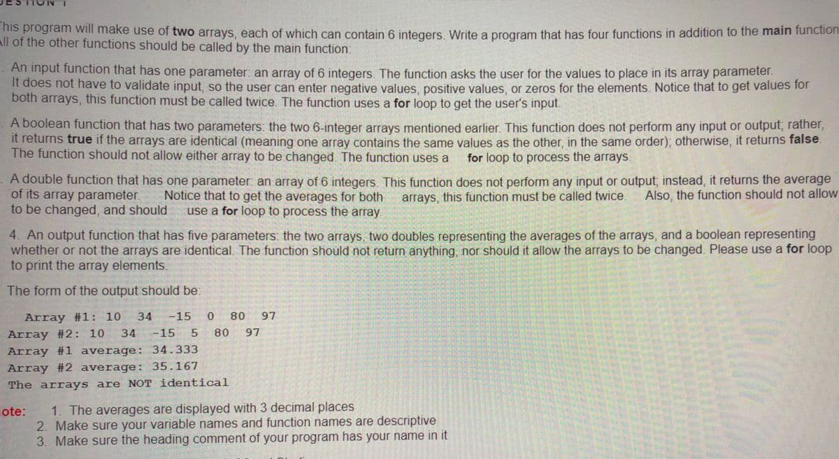 is program Will make use of two arrays, each of which can contain 6 integers Write a program that has four functions in addition to the main function
All of the other functions should be called by the main function:
An input function that has one parameter an array of 6 integers. The function asks the user for the values to place in its array parameter.
It does not have to validate input, so the user can enter negative values, positive values, or zeros for the elements. Notice that to get values for
both arrays, this function must be called twice The function uses a for loop to get the user's input.
A boolean function that has two parameters: the two 6-integer arrays mentioned earlier. This function does not perform any input or output, rather,
It returns true if the arrays are identical (meaning one array contains the same values as the other in the same order), otherwise, it returns false
The function should not allow either array to be changed The function uses a
for loop to process the arrays
A double function that has one parameter an array of 6 integers. This function does not perform any input or output, instead, it returns the average
of its array parameter.
to be changed, and should
Notice that to get the averages for both
use a for loop to process the array.
arrays, this function must be called twice.
Also, the function should not allow
4. An output function that has five parameters the two arrays, two doubles representing the averages of the arrays, and a boolean representing
whether or not the arrays are identical. The function should not return anything, nor should it allow the arrays to be changed. Please use a for loop
to print the array elements.
The form of the output should be.
Array #1: 10
34
-15
0.
80
97
Array #2: 10
34
-15 5
80
97
Array #1 average:E 34.333
Array #2 average: 35.167
The arrays are NOT identical
1. The averages are displayed with 3 decimal places
2. Make sure your variable names and function names are descriptive
3. Make sure the heading comment of your program has your name in it
ote:
