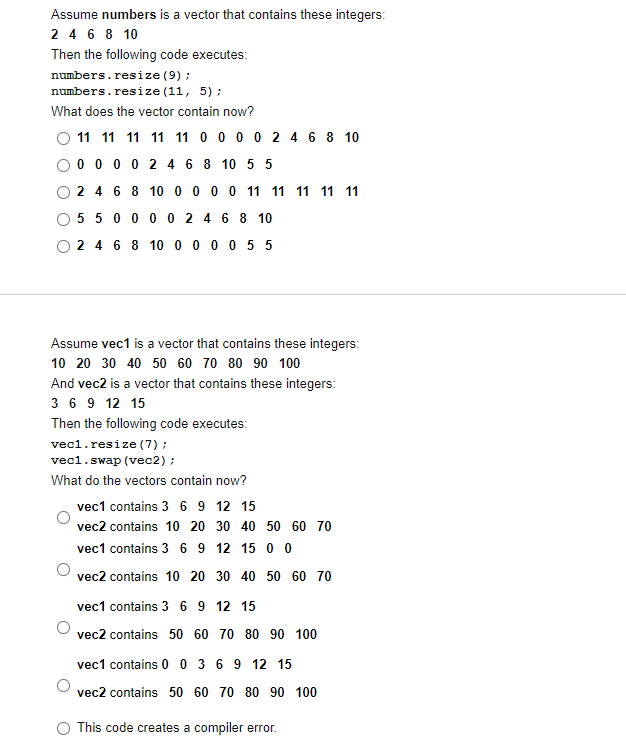 Assume numbers is a vector that contains these integers:
2 4 6 8 10
Then the following code executes:
numbers.resize (9) ;
numbers.resize (11, 5) ;
What does the vector contain now?
11 11 11 11 11 0 0 0 0 2 4 6 8 10
0 0 0 0 2 4 6 8 10 5 5
2 4 6 8 10 0 0 0 0 11 11 11 11 11
5 5 0 0 0 0 2 4 6 8 10
O 2 4 6 8 10 0 0 0 0 5 5
Assume vec1 is a vector that contains these integers:
10 20 30 40 50 60 70 80 90 100
And vec2 is a vector that contains these integers:
3 6 9 12 15
Then the following code executes:
vec1.resize (7);
vec1.swap (vec2) ;
What do the vectors contain now?
vec1 contains 3 6 9 12 15
vec2 contains 10 20 30 40 50 60 70
vec1 contains 3 6 9 12 15 0 0
vec2 contains 10 20 30 40 50 60 70
vec1 contains 3 6 9 12 15
vec2 contains 50 60 70 80 90 100
vec1 contains 0 0 3 6 9 12 15
vec2 contains 50 60 70 80 90 100
O This code creates a compiler error.
