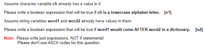 Assume character variable ch already has a value in it
Please write a boolean expression that will be true if ch is a lowercase alphabet letter. [n1]
Assume string variables word1 and word2 already have values in them
Please write a boolean expression that will be true if word1 would come AFTER word2 in a dictionary. [n2]
Note: Please write just expressions, NOT if statements!
Please don't use AŠCII codes for this question.
