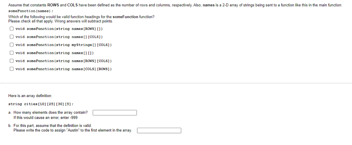 Assume that constants ROWS and COLS have been defined as the number of rows and columns, respectively. Also, names is a 2-D array of strings being sent to a function like this in the main function:
someFunction (names) ;
Which of the following would be valid function headings for the someFunction function?
Please check all that apply. Wrong answers will subtract points.
O void someFunction (string names [ROWS] [])
O void someFunction (string names [] [COLS])
O void someFunction (string myStrings [] [COLS])
O void someFunction (string names[] [])
O void someFunction (string names [ROWS] [COLS])
O void someFunction (string names[COLS] [ROWS])
Here is an array definition:
string cities [10] [25] [30] [5]:
a. How many elements does the array contain?
If this would cause an error, enter -999
b. For this part, assume that the definition is valid.
Please write the code to assign "Austin" to the first element in the array.
