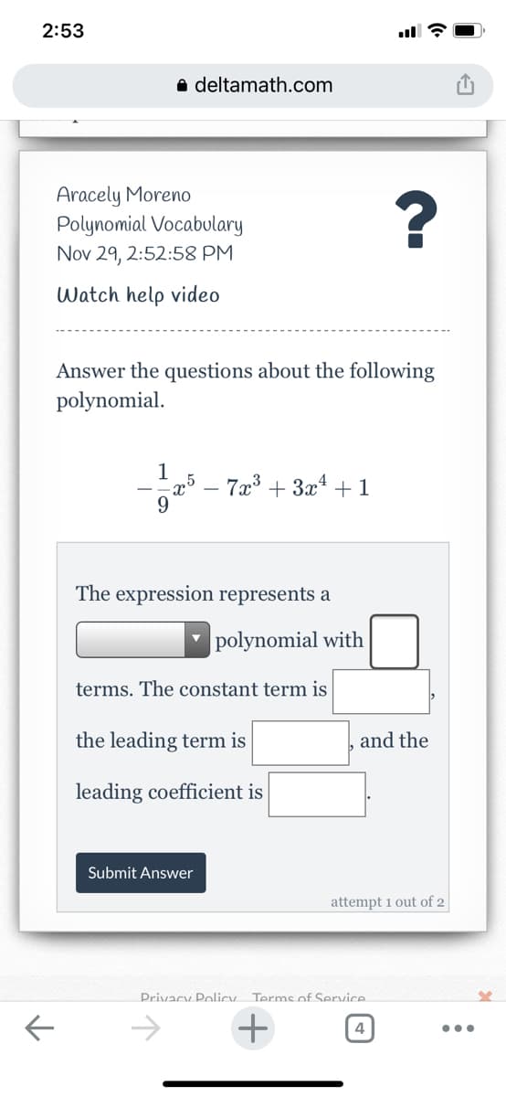 2:53
a deltamath.com
Aracely Moreno
Polynomial Vocabulary
Nov 29, 2:52:58 PM
Watch help video
Answer the questions about the following
polynomial.
- 7x³ + 3x* +1
The expression represents a
|polynomial with
terms. The constant term is
the leading term is
and the
leading coefficient is
Submit Answer
attempt 1 out of 2
Privacy Policy. Terms of Service
->
4
•..
+
