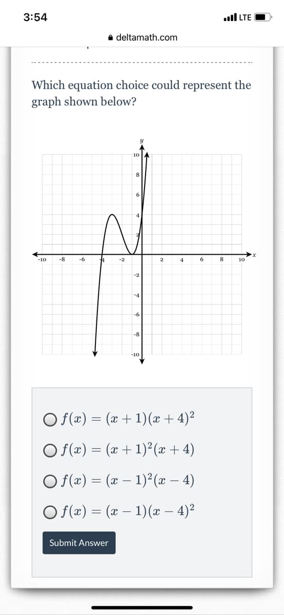 3:54
ull LTE
a deltamath.com
Which equation choice could represent the
graph shown below?
10
8.
6
-10
-8
-6
-2
4
8
10
-2
-4
-8
-10
O f(x) = (x + 1)(x + 4)²
O f(x) = (x + 1)² (x + 4)
O f(x) = (x – 1)²(x – 4)
O f(x) = (x – 1)(x – 4)²
Submit Answer
