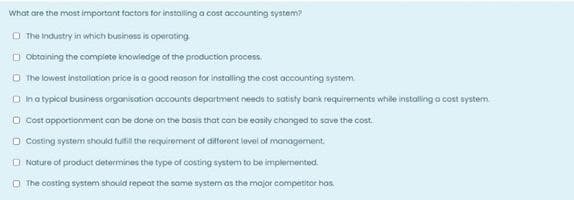 What are the most important factors tor instolling a cost accounting system?
O The Industry in which business is operating.
O Obtaining the complete knowiedge of the production process.
O The lowest installation price is a good reoson tor installing the cost accounting system.
O Inatypical business organisation accounts department needs to satisty bank requirements while installing o cost system.
O Cost apportionment can be done on the basis that can be easily changed to save the cost.
O Costing system should fultil the requirement of difforent level of manogement.
O Nature of product determines the type of costing system to be implemented.
O The costing system should repeat the same system as the mojor competitor has.
