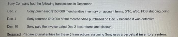 Sony Company had the following transactions in December:
Dec. 2
Sony purchased $150,000 merchandise inventory on account terms, 3/10, n/30, FOB shipping point.
Dec. 4
Sony returned $10,000 of the merchandise purchased on Dec. 2 because it was defective.
Dec. 10
Sony paid the invoice dated Dec 2 less returns and discount.
Required Prepare journal entries for these 3 transactions assuming Sony uses a perpetual inventory system.
