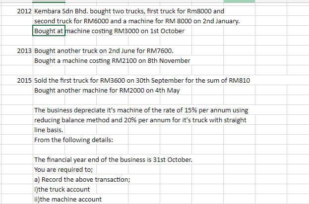 2012 Kembara Sdn Bhd. bought two trucks, first truck for Rm8000 and
second truck for RM6000 and a machine for RM 8000 on 2nd January.
Bought at machine costing RM3000 on 1st October
2013 Bought another truck on 2nd June for RM7600.
Bought a machine costing RM2100 on 8th November
2015 Sold the first truck for RM3600 on 30th September for the sum of RM810
Bought another machine for RM2000 on 4th May
The business depreciate it's machine of the rate of 15% per annum using
reducing balance method and 20% per annum for it's truck with straight
line basis.
From the following details:
The financial year end of the business is 31st October.
You are required to;
a) Record the above transaction;
i)the truck account
i)the machine account

