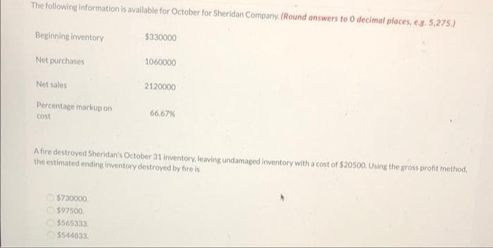 The following information is available for October for Sheridan Company. (Round answers to 0 decimal places, e.g. 5,275.)
Beginning Inventory
$330000
Net purchases
1060000
Net sales
2120000
Percentage markup on
66.67%
cost
A fire destroyed Sheridan's October 31 inventory, leaving undamaged inventory with a cost of $20500. Using the gross profit method,
the estimated ending inventory destroyed by fire is
O $730000.
O $97500.
O$565333.
$544833.
