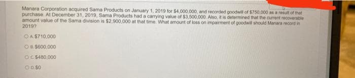 Manara Corporation acquired Sama Products on January 1, 2019 for $4,000,000, and recorded goodwill of $750,000 as a result of that
purchase. At December 31, 2019, Sama Products had a carrying value of $3,500,000, Also, it is determined that the current recoverable
amount value of the Sama division is $2,900,000 at that time. What amount of loss on impairment of goodwill should Manara record in
20197
OA S710,000
OB $600,000
OC S480,000
OD S0
