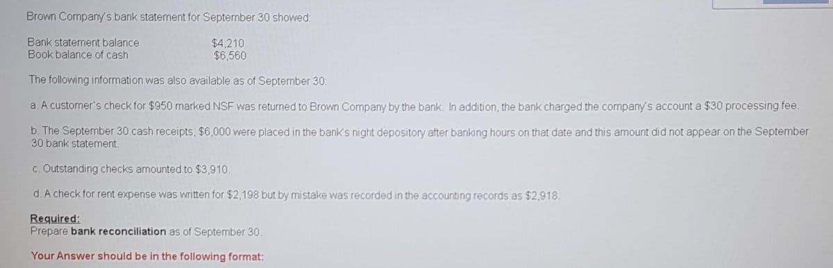 Brown Company's bank statement for Septermber 30 showed:
Bank statement balance
Book balance of cash
$4,210
$6,560
The following information was also available as of September 30:
a. A customer's check for $950 marked NSF was returned to Brown Company by the bank. In addition, the bank charged the company's account a $30 processing fee.
b. The September 30 cash receipts, $6,000 were placed in the bank's night depository after banking hours on that date and this amount did not appear on the September
30 bank statement.
c. Outstanding checks amounted to $3,910.
d. A check for rent expense was written for $2,198 but by mistake was recorded in the accounting records as $2,918.
Required:
Prepare bank reconciliation as of September 30.
Your Answer should be in the following format:
