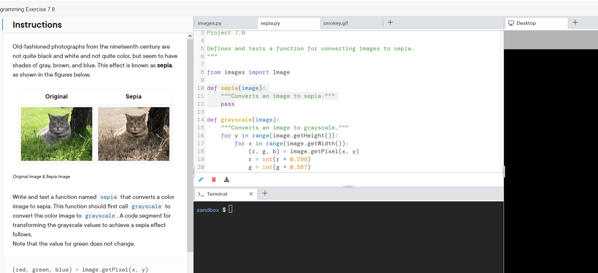 gramming Exercise 7.8
|Instructions
images.py
sepia.py
smokey.gif
Q Desktop
+
3 Project 7.8
4
Old-fashioned photographs from the nineteenth century are
5 Defines and tests a function for converting images to sepia.
not quite black and white and not quite color, but seem to have
shades of gray, brown, and blue. This effect is known as sepia,
7
as shown in the figures below.
8 from images import Image
9.
10 def sepia(image):
Original
Sepia
11
"I"Converts an image to sepia."""
12
pass
13
14 def grayscale(image):
15
""Converts an image to grayscale."""
for y in range(image.getHeight()):
for x in range(image.getWidth()):
(r, g, b) = image.getPixel(x, y)
r = int(r * 0.299)
g = int(g * 0.587)
16
17
18
19
20
Original Image & Sepia Image
>- Terminal
Write and test a function named sepia that converts a color
image to sepia. This function should first call grayscale to
sandbox $|
convert the color image to grayscale.A code segment for
transforming the grayscale values to achieve a sepia effect
follows.
Note that the value for green does not change.
(red, green, blue) = image.getPixel(x, y)
