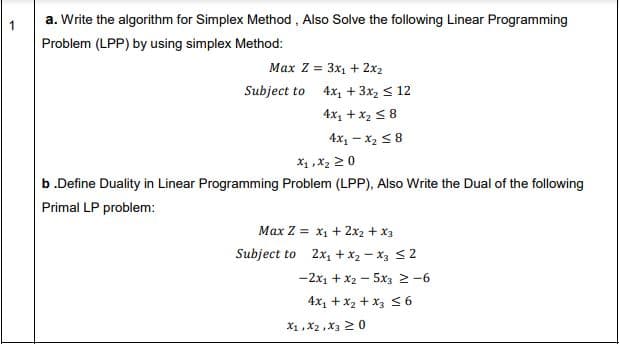 1
a. Write the algorithm for Simplex Method , Also Solve the following Linear Programming
Problem (LPP) by using simplex Method:
Max Z = 3x1 + 2x2
Subject to 4x1 + 3x2 < 12
4x, +x2 5 8
4x, - x2 58
X1 ,x2 2 0
b.Define Duality in Linear Programming Problem (LPP), Also Write the Dual of the following
Primal LP problem:
Max Z = x1 + 2x2 + x3
Subject to 2x + x2 - x3 S2
-2x1 + x2 - 5x3 2 -6
4x1 + x2 + x3 S6
X1 ,X2 ,X3 20
