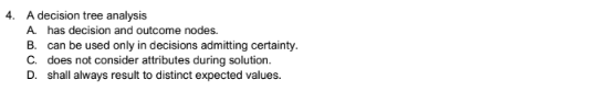 4. A decision tree analysis
A. has decision and outcome nodes.
B. can be used only in decisions admitting certainty.
C. does not consider attributes during solution.
D. shall always result to distinct expected values.