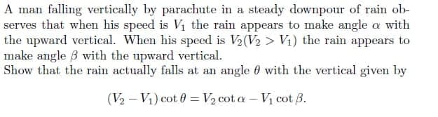 A man falling vertically by parachute in a steady downpour of rain ob-
serves that when his speed is Vi the rain appears to make angle a with
the upward vertical. When his speed is V2(V2 > Vi) the rain appears to
make angle B with the upward vertical.
Show that the rain actually falls at an angle 0 with the vertical given by
(V2 – V1) cot 0 = V2 cot a – Vị cot 3.
