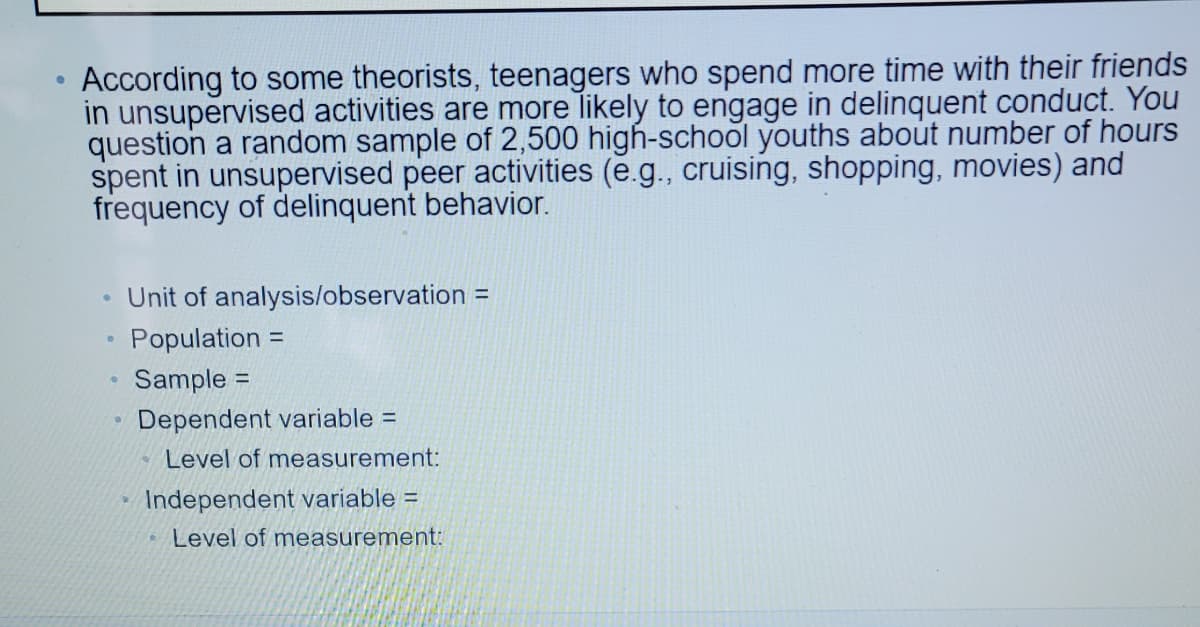 According to some theorists, teenagers who spend more time with their friends
in unsupervised activities are more likely to engage in delinquent conduct. You
question a random sample of 2,500 high-school youths about number of hours
spent in unsupervised peer activities (e.g., cruising, shopping, movies) and
frequency of delinquent behavior.
Unit of analysis/observation =
Population =
Sample =
%3D
Dependent variable =
* Level of measurement:
Independent variable =
Level of measurement:
