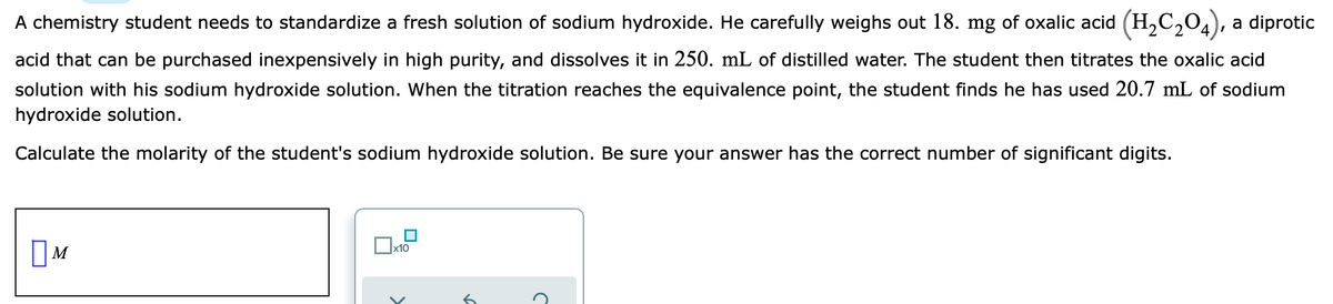 A chemistry student needs to standardize a fresh solution of sodium hydroxide. He carefully weighs out 18. mg of oxalic acid (H,C,04), a diprotic
acid that can be purchased inexpensively in high purity, and dissolves it in 250. mL of distilled water. The student then titrates the oxalic acid
solution with his sodium hydroxide solution. When the titration reaches the equivalence point, the student finds he has used 20.7 mL of sodium
hydroxide solution.
Calculate the molarity of the student's sodium hydroxide solution. Be sure your answer has the correct number of significant digits.
x10
