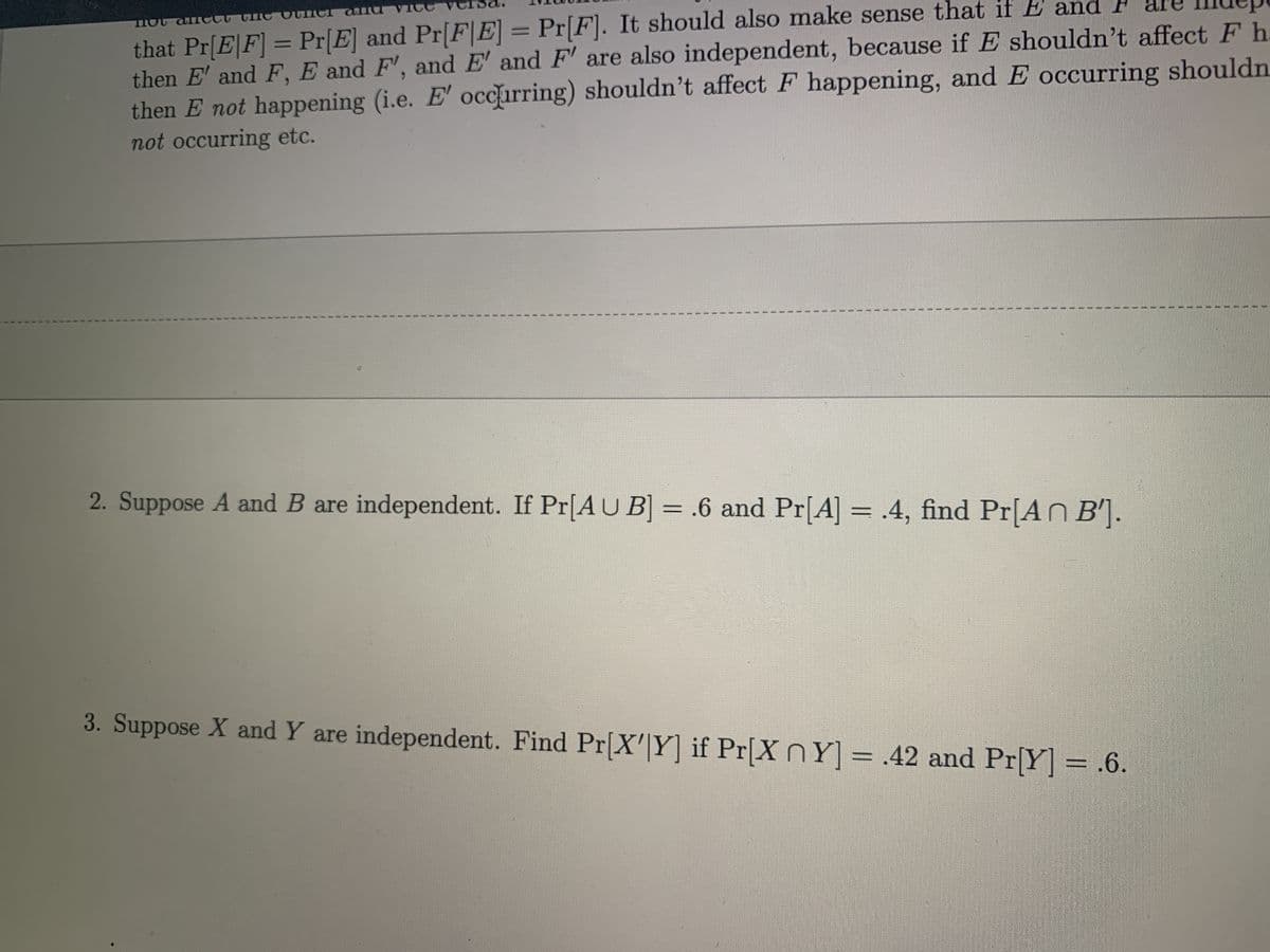 that Pr[E|F] = Pr[E] and Pr[F|E] = Pr[F]. It should also make sense that if E and P are Ildup
then E' and F, E and F', and E' and F' are also independent, because if E shouldn't affectF h
then E not happening (i.e. E' occirring) shouldn't affect F happening, and E occurring shouldn.
not occurring etc.
%3D
00
2. Suppose A and B are independent. If Pr[AU B] = .6 and Pr[A] = .4, find Pr[AN B'].
%3D
3. Suppose X and Y are independent. Find Pr[X'|Y] if Pr[X nY] = .42 and Pr[Y] = .6.
王
