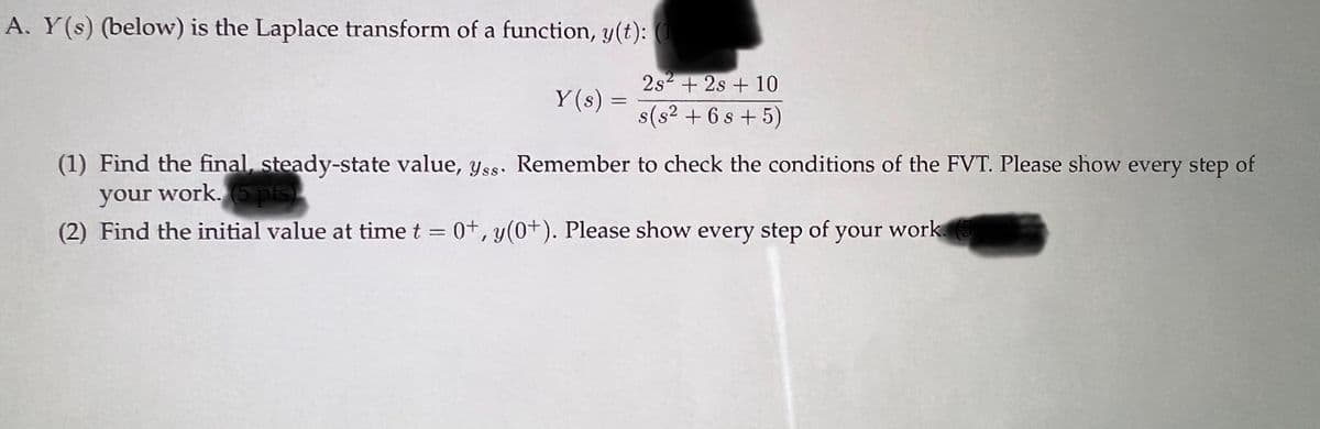 A. Y(s) (below) is the Laplace transform of a function, y(t): (1
Y(s) =
=
2s² + 2s + 10
s(s² + 6s+5)
(1) Find the final, steady-state value, yss. Remember to check the conditions of the FVT. Please show every step of
your work. (5 pts)
(2) Find the initial value at time t = 0+, y(0+). Please show every step of your work