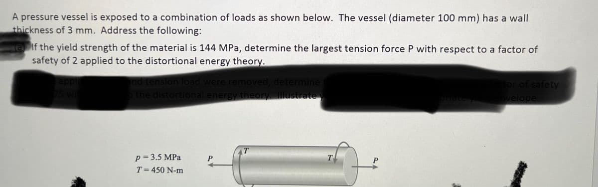 A pressure vessel is exposed to a combination of loads as shown below. The vessel (diameter 100 mm) has a wall
thickness of 3 mm. Address the following:
alf the yield strength of the material is 144 MPa, determine the largest tension force P with respect to a factor of
safety of 2 applied to the distortional energy theory.
appli
75 wit
and tension load were removed, determine
o the distortional energy theory. Illustrate yo
p = 3.5 MPa
T = 450 N-m
P
T
T
P
actor of safety
priate yield envelope.