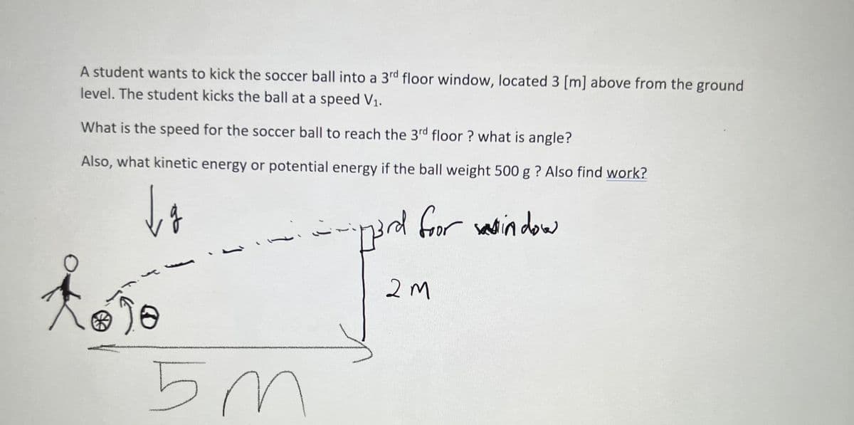 A student wants to kick the soccer ball into a 3rd floor window, located 3 [m] above from the ground
level. The student kicks the ball at a speed V₁.
What is the speed for the soccer ball to reach the 3rd floor? what is angle?
Also, what kinetic energy or potential energy if the ball weight 500 g ? Also find work?
da
O
vi
5m
- p3rd foor window
2M
jimi
