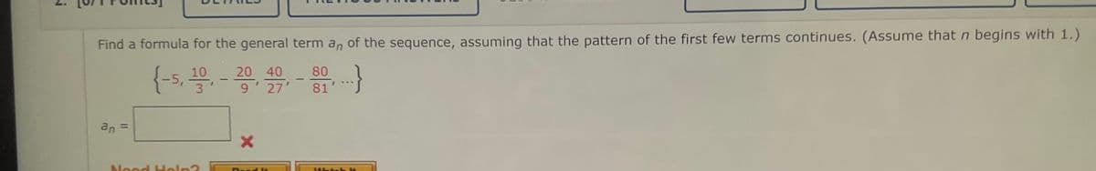 j
Find a formula for the general term an of the sequence, assuming that the pattern of the first few terms continues. (Assume that n begins with 1.)
(-5, 10, 20, 40 - 80,...}
3
9
81'
an
Nood Help?
X
Wat