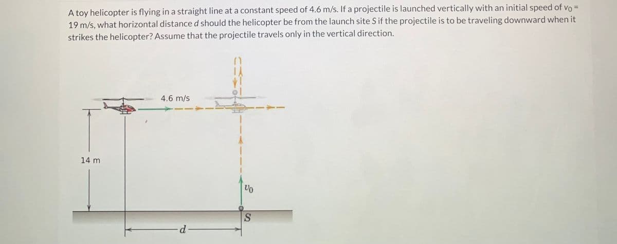 A toy helicopter is flying in a straight line at a constant speed of 4.6 m/s. If a projectile is launched vertically with an initial speed of vo =
19 m/s, what horizontal distance d should the helicopter be from the launch site S if the projectile is to be traveling downward when it
strikes the helicopter? Assume that the projectile travels only in the vertical direction.
14 m
4.6 m/s
-d-
VO
S