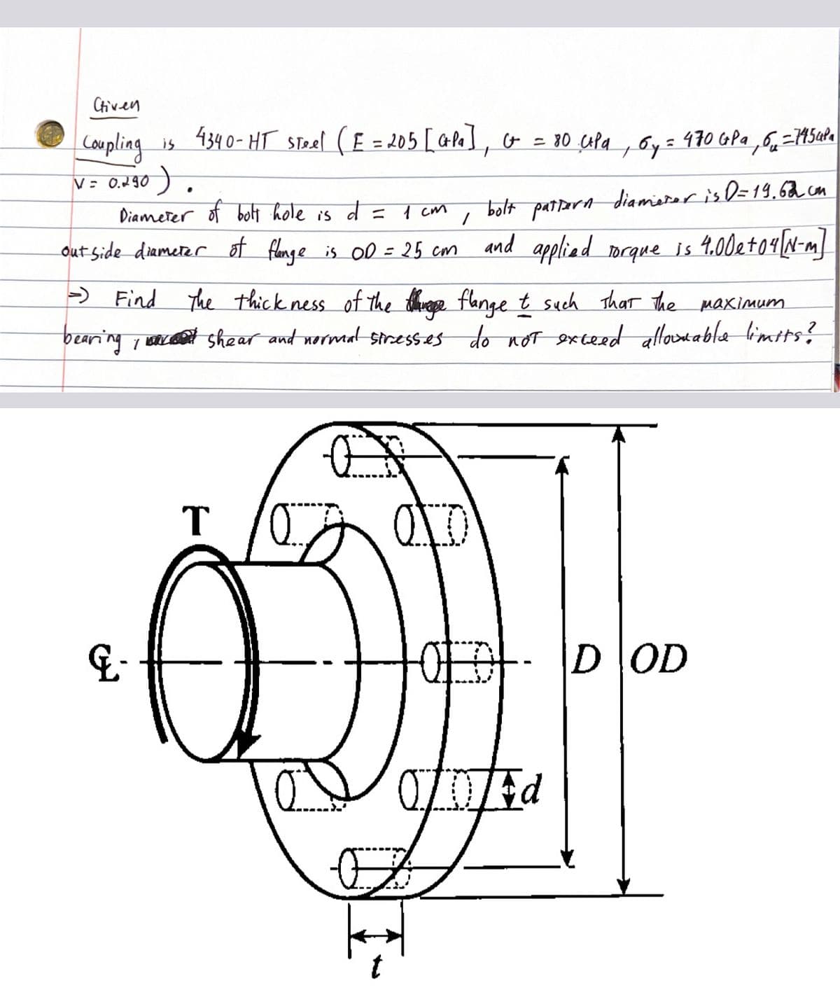Chiven
Coupling is 4340-HT Steel (E = 205 [GP₁], G = 80 Upa, Gy:
V = 0.290).
Diameter of bolt hole is
1 см
1
out side diameter of flange is OD = 25 cm
bolt pattern diameter is D=19.62 cm
and applied torque is 4.00 e +04 [N-m]
&-
d =
- Find The thickness of the thing flange t such that the maximum
bearing, shear and normal stresses do not exceed allowable limits?
T
O
= 470 GPa 6-7454Pa
OF DOD
OD Ed