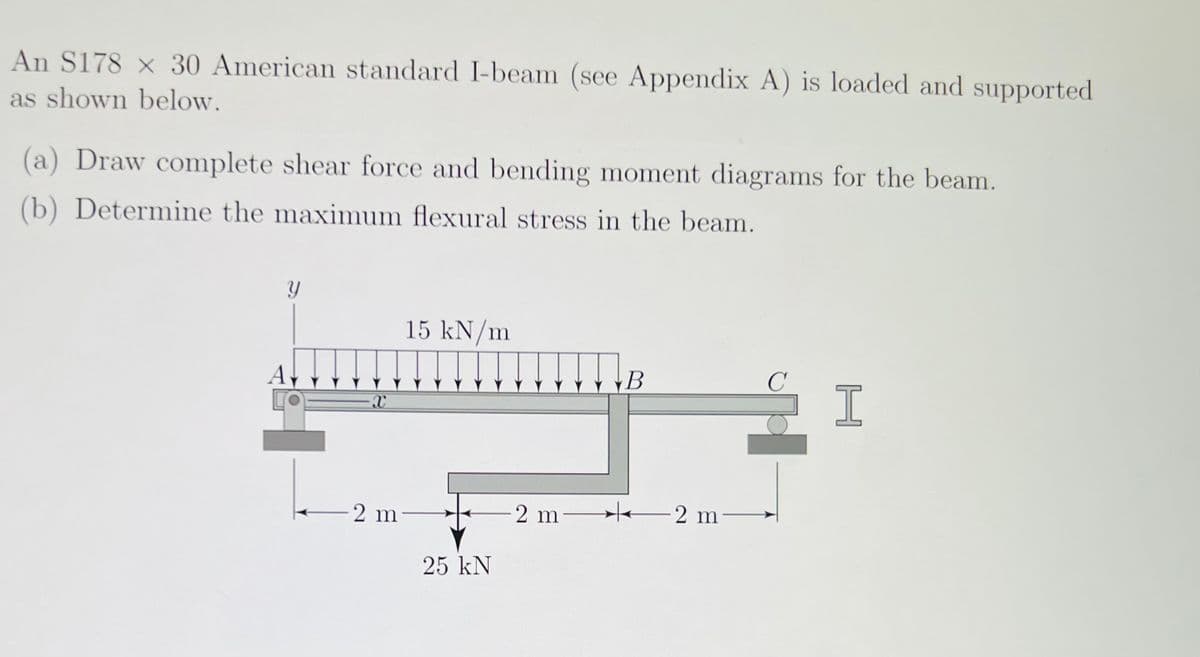 An S178 x 30 American standard I-beam (see Appendix A) is loaded and supported
as shown below.
(a) Draw complete shear force and bending moment diagrams for the beam.
(b) Determine the maximum flexural stress in the beam.
y
A
X
15 kN/m
2 m-
25 kN
-2 m-
B
2 m-
C
I