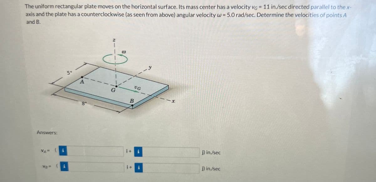 The uniform rectangular plate moves on the horizontal surface. Its mass center has a velocity VG = 11 in./sec directed parallel to the x-
axis and the plate has a counterclockwise (as seen from above) angular velocity w = 5.0 rad/sec. Determine the velocities of points A
and B.
Answers:
VA= (i
VB = (i
5"
A
8"
z
I
G
B
i+
UG
i+
y
X
j) in./sec
j) in./sec
