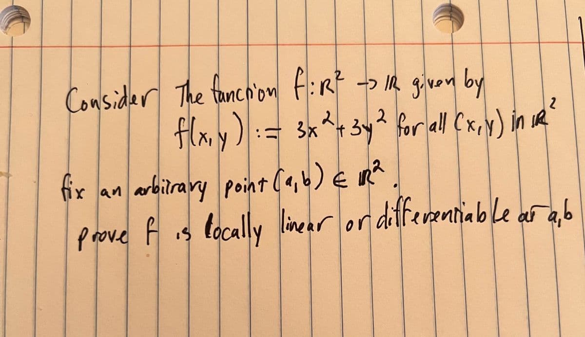 Consider the fanction fiR² -> IR given by
f(x,y)
2
= 3x² + 3y² for all (x, y) in 12²
IR
fix an arbitrary point (a, b) € 12²
prove f is locally linear or differentiable ar ab