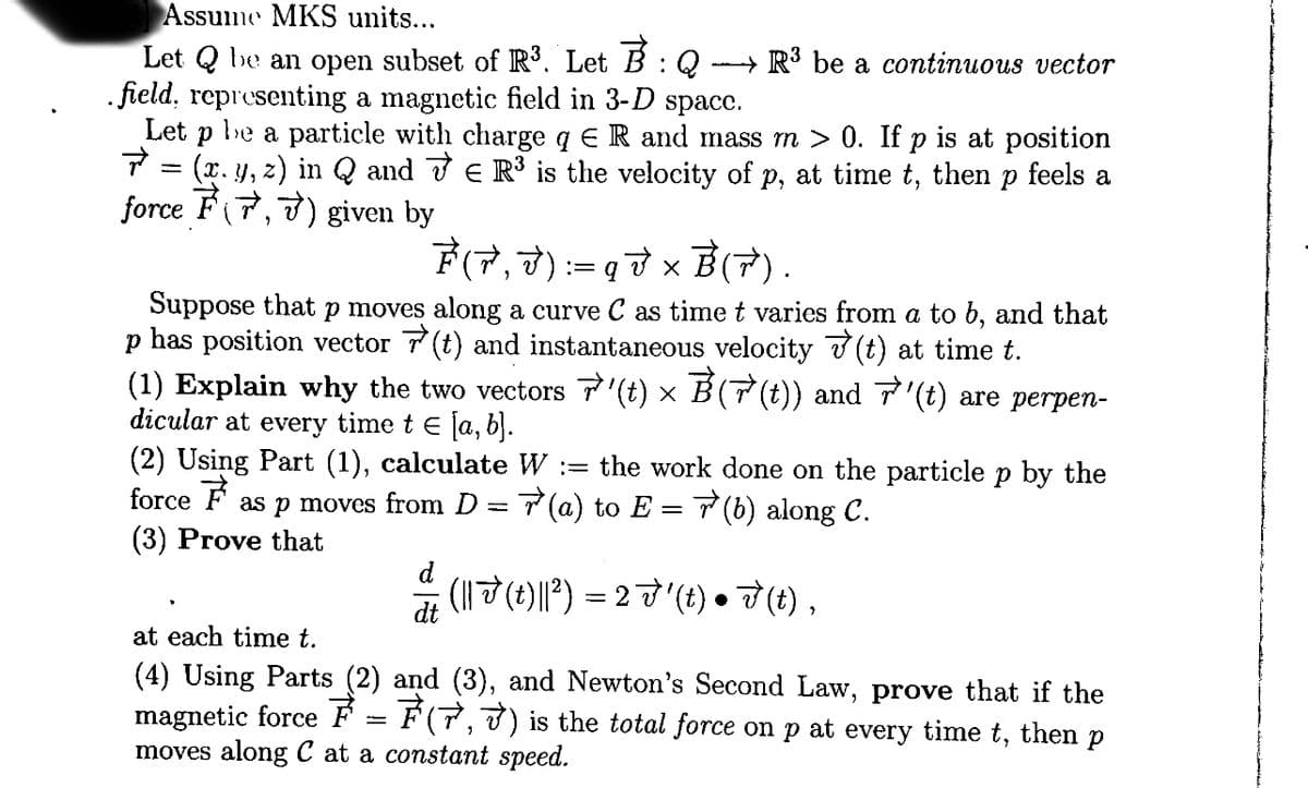 Assume MKS units...
Let Q be an open subset of R³. Let B: :Q - R³ be a continuous vector
.field, representing a magnetic field in 3-D space.
7
Let P be a particle with charge q E R and mass m > 0. If p is at position
(x. y, z) in Q and R³ is the velocity of p, at time t, then p feels a
force 7(7,7) given by
-
7(7,J) := q V × B (7) .
Suppose that p moves along a curve C as time t varies from a to b, and that
p has position vector (t) and instantaneous velocity (t) at time t.
ř
(1) Explain why the two vectors 7'(t) × È(7(t)) and 7'(t) are perpen-
dicular at every time t = [a, b].
(2) Using Part (1), calculate W := the work done on the particle p by the
force as p moves from D = 7(a) to E = √ (b) along C.
F
(3) Prove that
((t)||²)=27' (t) • F(t),
at each time t.
(4) Using Parts (2) and (3), and Newton's Second Law, prove that if the
magnetic force - ₹(7,7) is the total force on p at every time t, then p
moves along C at a constant speed.
dt